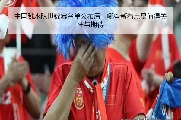 中国跳水队世锦赛名单公布后，哪些新看点最值得关注与期待
